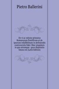 De vi ac ratione primatus Romanorum Pontificum et de ipsorum infallibilitate in definiendis controversiis fidei: liber singularis in quo utrumque . quos disputatio futura est (Latin Edition)
