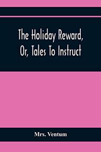Holiday Reward, Or, Tales To Instruct And Amuse Good Children During The Christmas And Midsummer Vacations