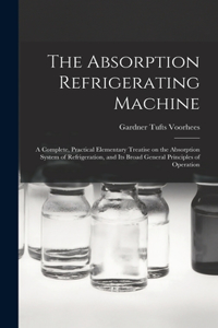 Absorption Refrigerating Machine; a Complete, Practical Elementary Treatise on the Absorption System of Refrigeration, and its Broad General Principles of Operation