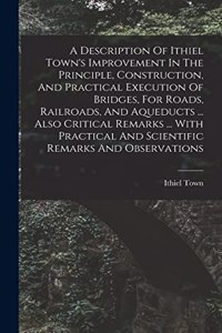 Description Of Ithiel Town's Improvement In The Principle, Construction, And Practical Execution Of Bridges, For Roads, Railroads, And Aqueducts ... Also Critical Remarks ... With Practical And Scientific Remarks And Observations