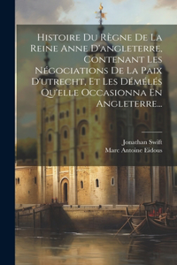 Histoire Du Règne De La Reine Anne D'angleterre, Contenant Les Négociations De La Paix D'utrecht, Et Les Démélés Qu'elle Occasionna En Angleterre...