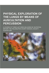 Physical Exploration of the Lungs by Means of Auscultation and Percussion; A Course of Three Lectures Delivered by Invitation Before the Philadelphia