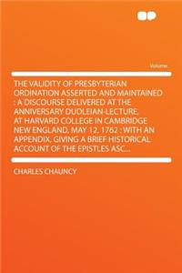 The Validity of Presbyterian Ordination Asserted and Maintained: A Discourse Delivered at the Anniversary Dudleian-Lecture, at Harvard College in Cambridge New England, May 12, 1762: With an Appendix, Giving a Brief Historical Account of the Epistl: A Discourse Delivered at the Anniversary Dudleian-Lecture, at Harvard College in Cambridge New England, May 12, 1762: With an Appendix, Giving a Bri