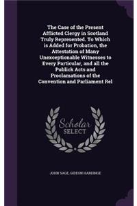 The Case of the Present Afflicted Clergy in Scotland Truly Represented. To Which is Added for Probation, the Attestation of Many Unexceptionable Witnesses to Every Particular, and all the Publick Acts and Proclamations of the Convention and Parliam