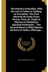 The Parson's Counsellor, With the Law of Tythes or Tything. In Two Books. The First Sheweth the Order Every Parson, Vicar, &c. Ought to Observe in Obtaining a Spiritual Preferment ... The Second Shews in What Manner All Sorts of Tythes, Offerings,