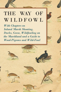 Way of Wildfowl - With Chapters on Inland Marsh Shooting, Ducks, Geese, Wildfowling on the Marshland and a Guide to Wood-Pigeons and Wild-Fowl