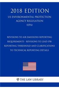 Revisions to Air Emissions Reporting Requirements - Revisions to Lead (Pb) Reporting Threshold and Clarifications to Technical Reporting Details (Us Environmental Protection Agency Regulation) (Epa) (2018 Edition)