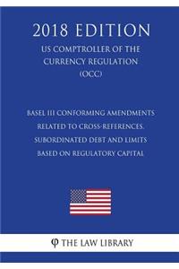 Basel III Conforming Amendments Related to Cross-References, Subordinated Debt and Limits Based on Regulatory Capital (US Comptroller of the Currency Regulation) (OCC) (2018 Edition)