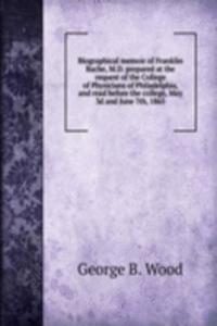 Biographical memoir of Franklin Bache, M. D. prepared at the request of the College of Physicians of Philadelphia, and read before the college, May 3d and June 7th, 1865