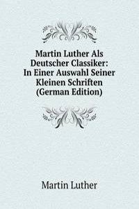 Martin Luther Als Deutscher Classiker: In Einer Auswahl Seiner Kleinen Schriften (German Edition)