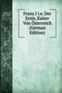 Franz I i.e. Der Erste, Kaiser Von Osterreich (German Edition)