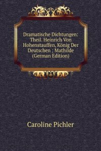 Dramatische Dichtungen: Theil. Heinrich Von Hohenstauffen, Konig Der Deutschen ; Mathilde (German Edition)