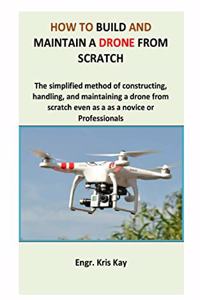 How to build and maintain a drone from scratch: The simplified method of constructing, handling, and maintaining a drone from scratch even as a as a novice or professionals