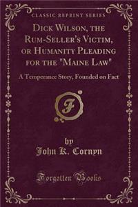 Dick Wilson, the Rum-Seller's Victim, or Humanity Pleading for the Maine Law: A Temperance Story, Founded on Fact (Classic Reprint)