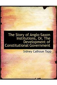 The Story of Anglo-Saxon Institutions, Or, the Development of Constitutional Government