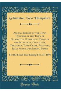 Annual Report of the Town Officers of the Town of Gilmanton, Comprising Those of the Selectmen, Collector, Treasurer, Town Clerk, Auditors, Road Agent and School Board: For the Fiscal Year Ending Feb. 15, 1895 (Classic Reprint)