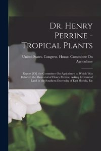 Dr. Henry Perrine - Tropical Plants: Report [Of] the Committee On Agriculture to Which Was Referred the Memorial of Henry Perrine, Asking & Grant of Land in the Southern Extremity of Ea