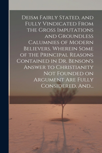 Deism Fairly Stated, and Fully Vindicated From the Gross Imputations and Groundless Calumnies of Modern Believers. Wherein Some of the Principal Reasons Contained in Dr. Benson's Answer to Christianity Not Founded on Argument Are Fully Considered,