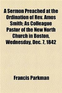 A Sermon Preached at the Ordination of REV. Amos Smith; As Colleague Pastor of the New North Church in Boston, Wednesday, Dec. 7, 1842