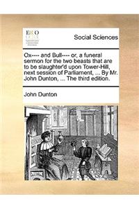 Ox---- And Bull---- Or, a Funeral Sermon for the Two Beasts That Are to Be Slaughter'd Upon Tower-Hill, Next Session of Parliament, ... by Mr. John Dunton, ... the Third Edition.