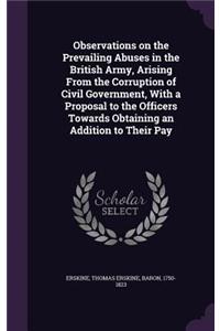 Observations on the Prevailing Abuses in the British Army, Arising From the Corruption of Civil Government, With a Proposal to the Officers Towards Obtaining an Addition to Their Pay