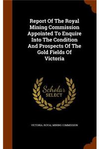 Report Of The Royal Mining Commission Appointed To Enquire Into The Condition And Prospects Of The Gold Fields Of Victoria