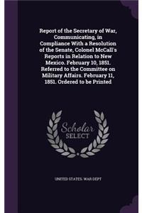 Report of the Secretary of War, Communicating, in Compliance with a Resolution of the Senate, Colonel McCall's Reports in Relation to New Mexico. February 10, 1851. Referred to the Committee on Military Affairs. February 11, 1851. Ordered to Be Pri