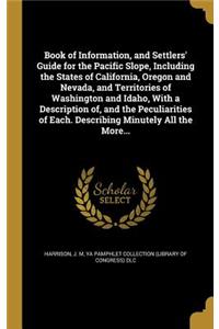 Book of Information, and Settlers' Guide for the Pacific Slope, Including the States of California, Oregon and Nevada, and Territories of Washington and Idaho, With a Description of, and the Peculiarities of Each. Describing Minutely All the More..
