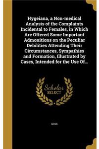 Hygeiana, a Non-medical Analysis of the Complaints Incidental to Females, in Which Are Offered Some Important Admonitions on the Peculiar Debilities Attending Their Circumstances, Sympathies and Formation, Illustrated by Cases, Intended for the Use