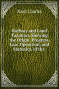 Railway and Land Taxation: Shewing the Origin, Progress, Law, Operation, and Statistics, of the .