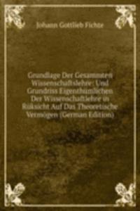 Grundlage Der Gesammten Wissenschaftslehre: Und Grundriss Eigenthumlichen Der Wissenschaftlehre in Ruksicht Auf Das Theoretische Vermogen (German Edition)