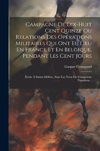 Campagne De Dix-huit Cent Quinze Ou Relations Des Opérations Militaires Qui Ont Eu Lieu En France Et En Belgique, Pendant Les Cent Jours