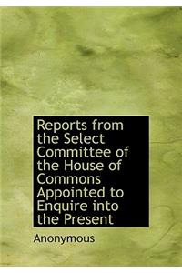 Reports from the Select Committee of the House of Commons Appointed to Enquire Into the Present