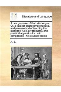 A New Grammar of the Latin Tongue. Or, a Rational, Short Comprehensive, and Plain Method of Teaching That Language. Also, a Vocabulary, and Practical Apparatus for Latin Composition the Eleventh Edition