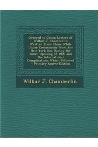 Ordered to China: Letters of Wilbur J. Chamberlin Written from China While Under Commission from the New York Sun During the Boxer Uprising of 1900 and the International Complications Which Followed