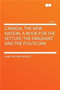 Canada, the New Nation, a Book for the Settler, the Emigrant, and the Politician