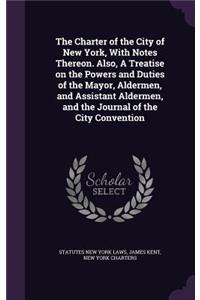 The Charter of the City of New York, With Notes Thereon. Also, A Treatise on the Powers and Duties of the Mayor, Aldermen, and Assistant Aldermen, and the Journal of the City Convention