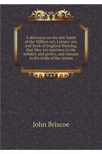 A Discourse on the Late Funds of the Million-Act, Lottery-Act, and Bank of England Shewing, That They Are Injurious to the Nobility and Gentry, and Ruinous to the Trade of the Nation