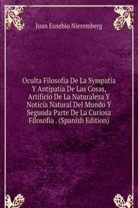 Oculta Filosofia De La Sympatia Y Antipatia De Las Cosas, Artificio De La Naturaleza Y Noticia Natural Del Mundo Y Segunda Parte De La Curiosa Filosofia . (Spanish Edition)