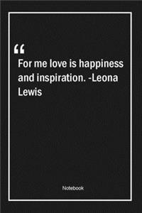 For me, love is happiness and inspiration. -Leona Lewis