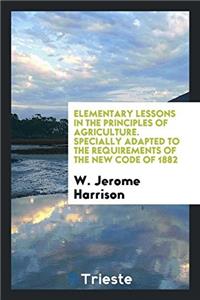 Elementary Lessons in the Principles of Agriculture. Specially Adapted to the Requirements of the New Code of 1882