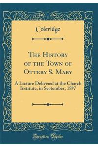 The History of the Town of Ottery S. Mary: A Lecture Delivered at the Church Institute, in September, 1897 (Classic Reprint): A Lecture Delivered at the Church Institute, in September, 1897 (Classic Reprint)