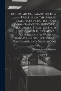 Committing Magistrate, a Treatise on the Arrest, Examination, Bailing, and Commitment of Offenders, Including Fugitives From Justice, With the Remedial Features of the Writs of Habeas Corpus, Certiorari, Mandamus, and Prohibition