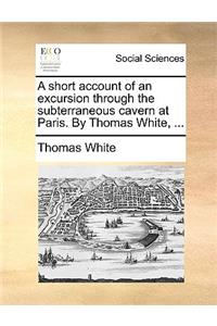 A Short Account of an Excursion Through the Subterraneous Cavern at Paris. by Thomas White, ...