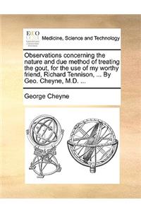 Observations concerning the nature and due method of treating the gout, for the use of my worthy friend, Richard Tennison, ... By Geo. Cheyne, M.D. ...