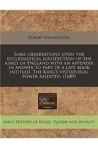 Some Observations Upon the Ecclesiastical Jurisdiction of the Kings of England with an Appendix in Answer to Part of a Late Book Intitled, the King's Visitatorial Power Asserted. (1689)
