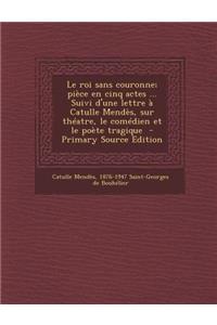 Le Roi Sans Couronne; Piece En Cinq Actes ... Suivi D'Une Lettre a Catulle Mendes, Sur Theatre, Le Comedien Et Le Poete Tragique - Primary Source EDI