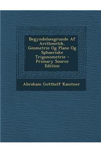 Begyndelsesgrunde AF Arithmetik, Geometrie Og Plane Og Sphaeriske Trigonometrie - Primary Source Edition