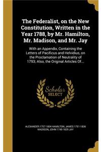 The Federalist, on the New Constitution, Written in the Year 1788, by Mr. Hamilton, Mr. Madison, and Mr. Jay