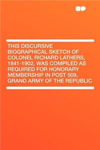 This Discursive Biographical Sketch of Colonel Richard Lathers, 1841-1902, Was Compiled as Required for Honorary Membership in Post 509, Grand Army of